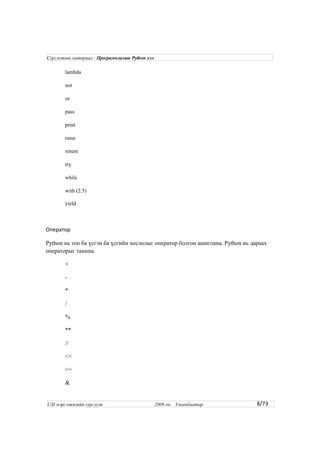 lambda
not
or
pass
print
raise
return
try
while
with (2.5)
yield
Оператор
Python нь тоо ба үсгэн ба үсгийн хослолыг оператор болгон ашиглана. Python нь дараах
операторыг танина.
+
-
*
/
%
**
//
<<
>>
&
8/73
Сургалтын материал : Програмчлалын Python хэл
USI мэргэжилийн сургууль 2008 он. Улаанбаатар
 