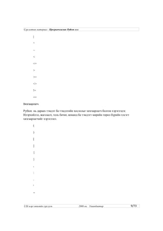 |
^
~
<
<=
>
>=
<>
!=
==
Хязгаарлагч
Python нь дараах тэмдэг ба тэмдэгийн хослолыг хязгаарлагч болгон хэрэглэдэг.
Илэрхийлэл, жагсаалт, толь бичиг, команд ба тэмдэгт мөрийн төрөл бүрийн хэсэгт
хязгаарлагчийг хэрэглэнэ.
(
)
[
]
{
}
,
:
.
'
=
9/73
Сургалтын материал : Програмчлалын Python хэл
USI мэргэжилийн сургууль 2008 он. Улаанбаатар
 