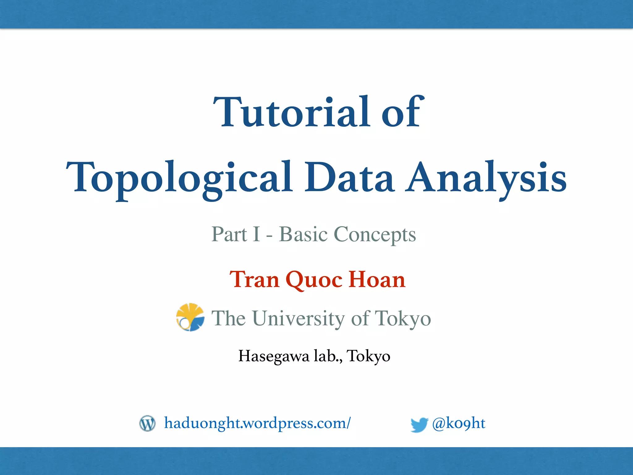 Tutorial of
Topological Data Analysis
Tran Quoc Hoan
@k09hthaduonght.wordpress.com/
Hasegawa lab., Tokyo
The University of Tokyo
Part I - Basic Concepts
 