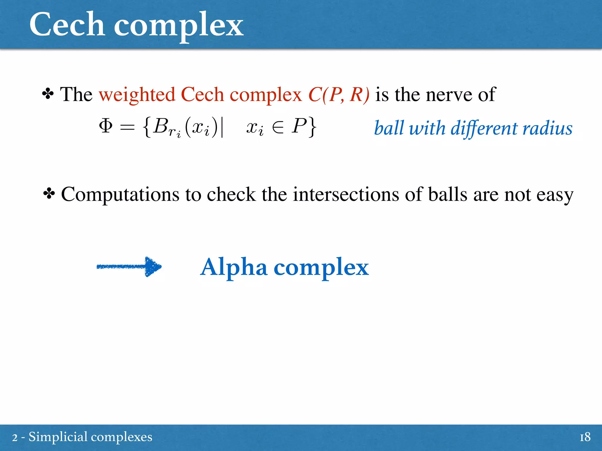 Cech complex
18
✤ The weighted Cech complex C(P, R) is the nerve of
✤ Computations to check the intersections of balls are not easy
ball with diﬀerent radius= {Bri
(xi)| xi 2 P}
Alpha complex
2 - Simplicial complexes
 