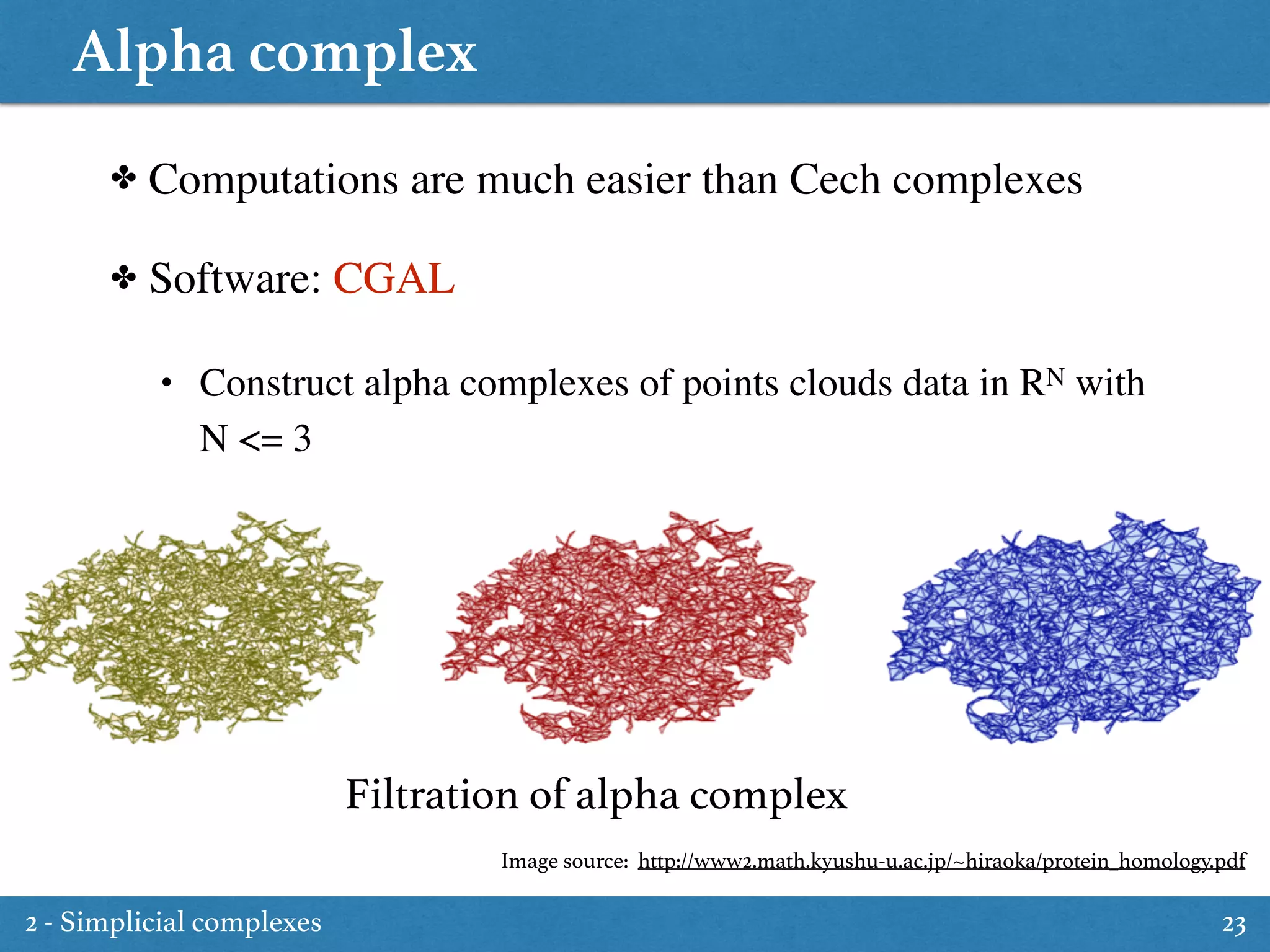 Alpha complex
23
✤ Computations are much easier than Cech complexes
✤ Software: CGAL
• Construct alpha complexes of points clouds data in RN with
N <= 3
Filtration of alpha complex
Image source: http://www2.math.kyushu-u.ac.jp/~hiraoka/protein_homology.pdf
2 - Simplicial complexes
 