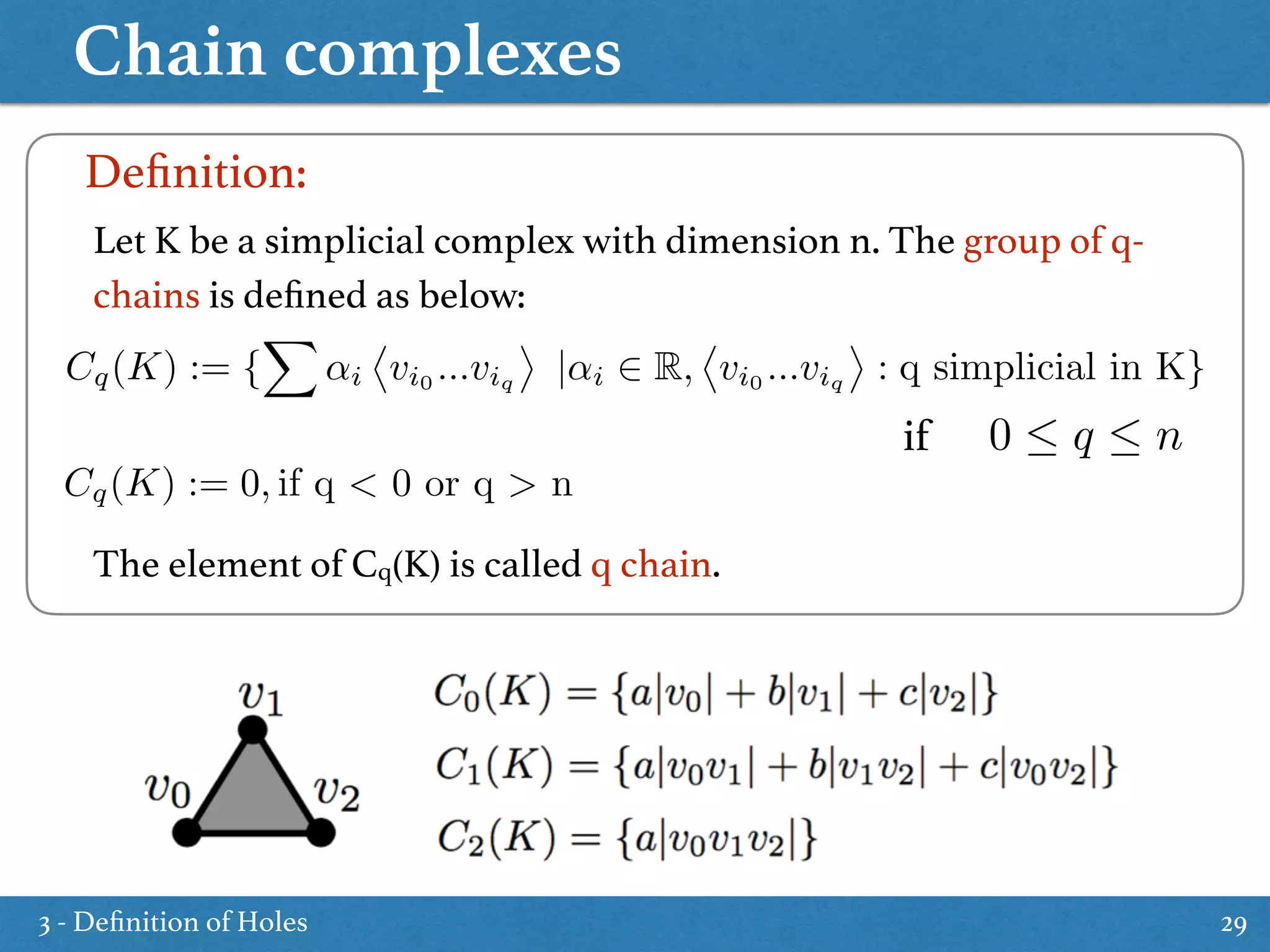 Chain complexes
29
Let K be a simplicial complex with dimension n. The group of q-
chains is deﬁned as below:
The element of Cq(K) is called q chain.
Deﬁnition:
Cq(K) := {
X
↵i
⌦
vi0
...viq
↵
|↵i 2 R,
⌦
vi0
...viq
↵
: q simplicial in K}
0  q  nif
Cq(K) := 0, if q < 0 or q > n
3 - Deﬁnition of Holes
 