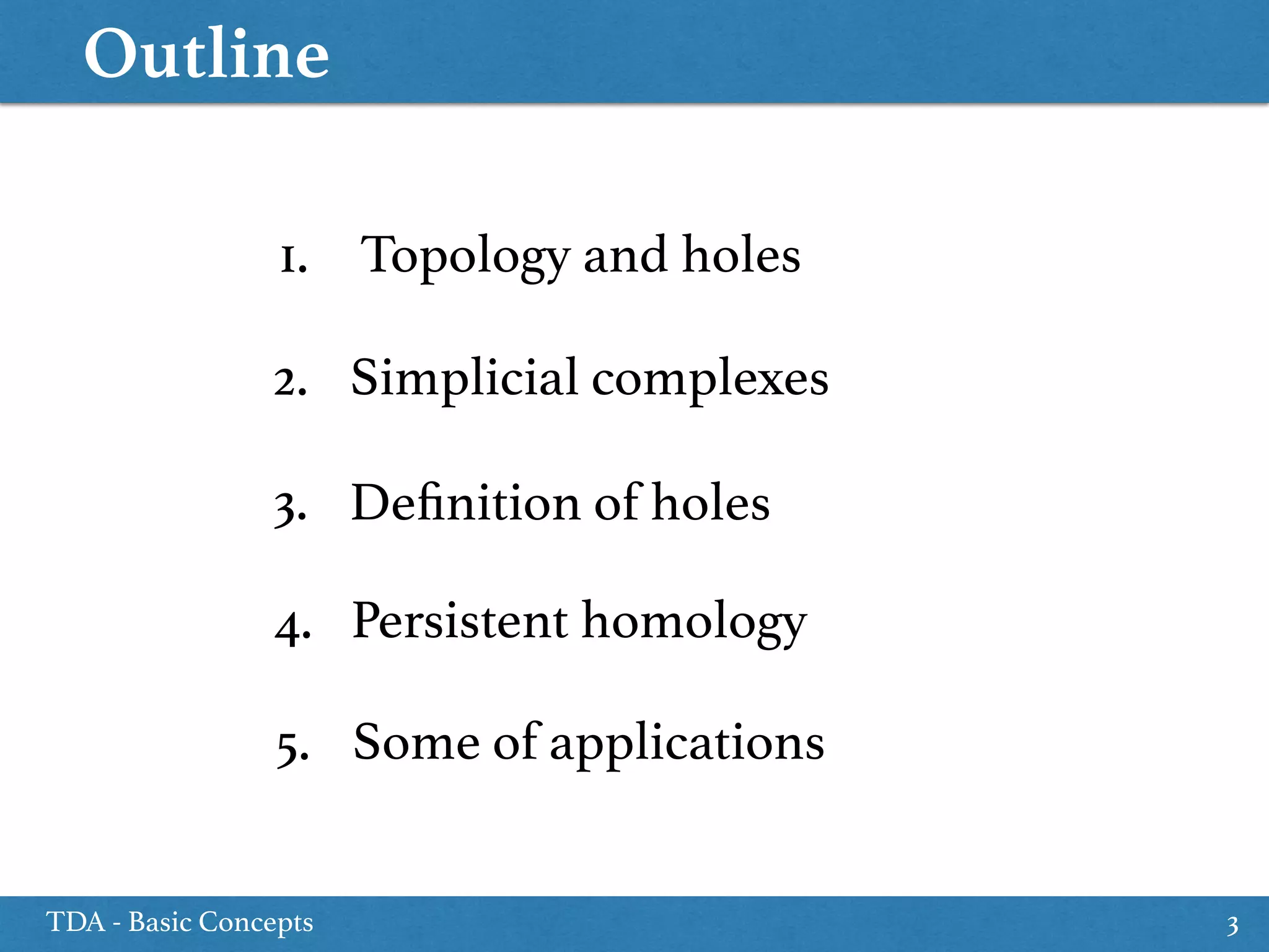 Outline
TDA - Basic Concepts 3
1. Topology and holes
3. Deﬁnition of holes
5. Some of applications
2. Simplicial complexes
4. Persistent homology
 