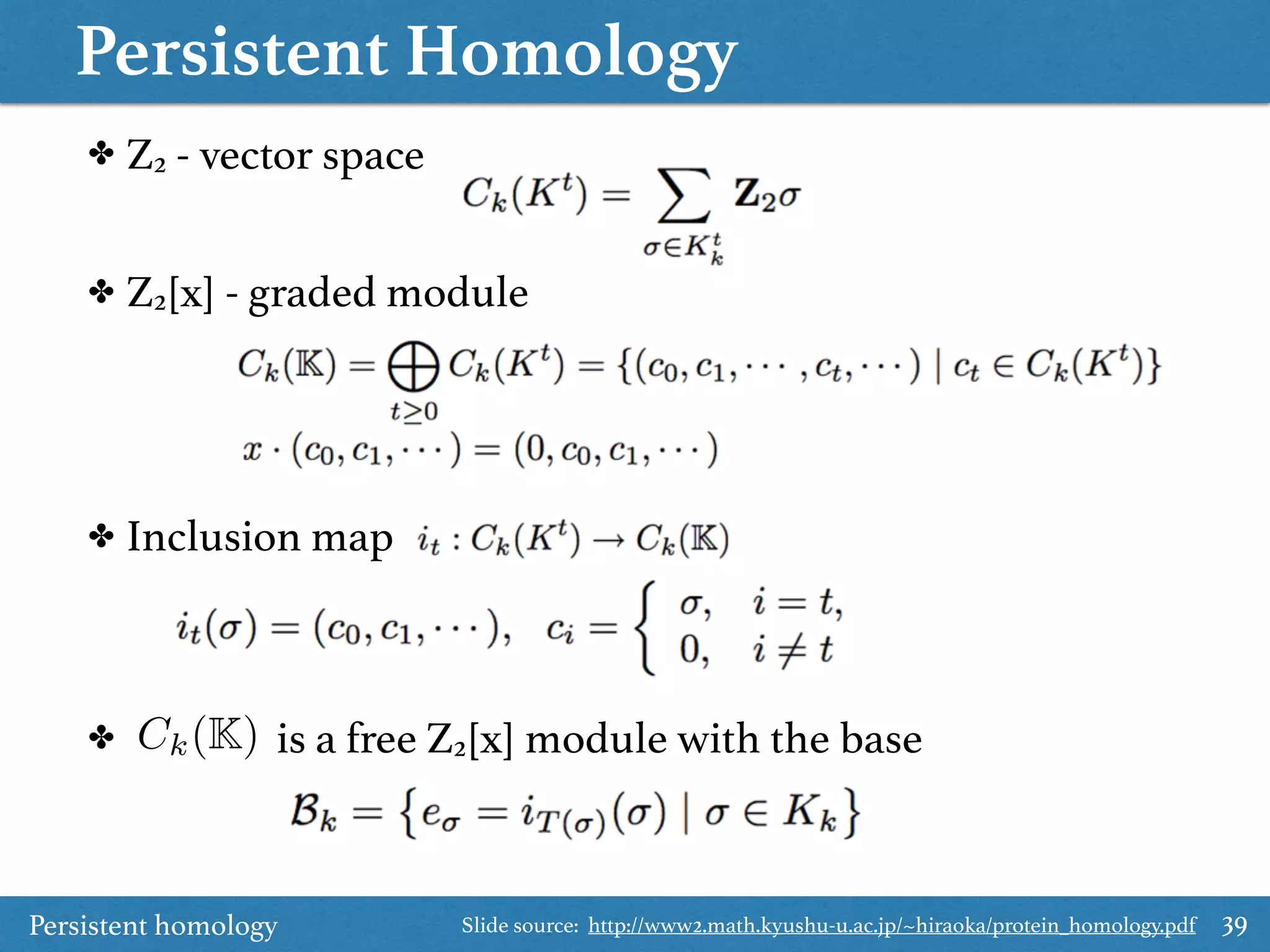 Persistent Homology
39
✤ Z2 - vector space
✤ Z2[x] - graded module
✤ Inclusion map
✤ is a free Z2[x] module with the baseCk(K)
Persistent homology Slide source: http://www2.math.kyushu-u.ac.jp/~hiraoka/protein_homology.pdf
 