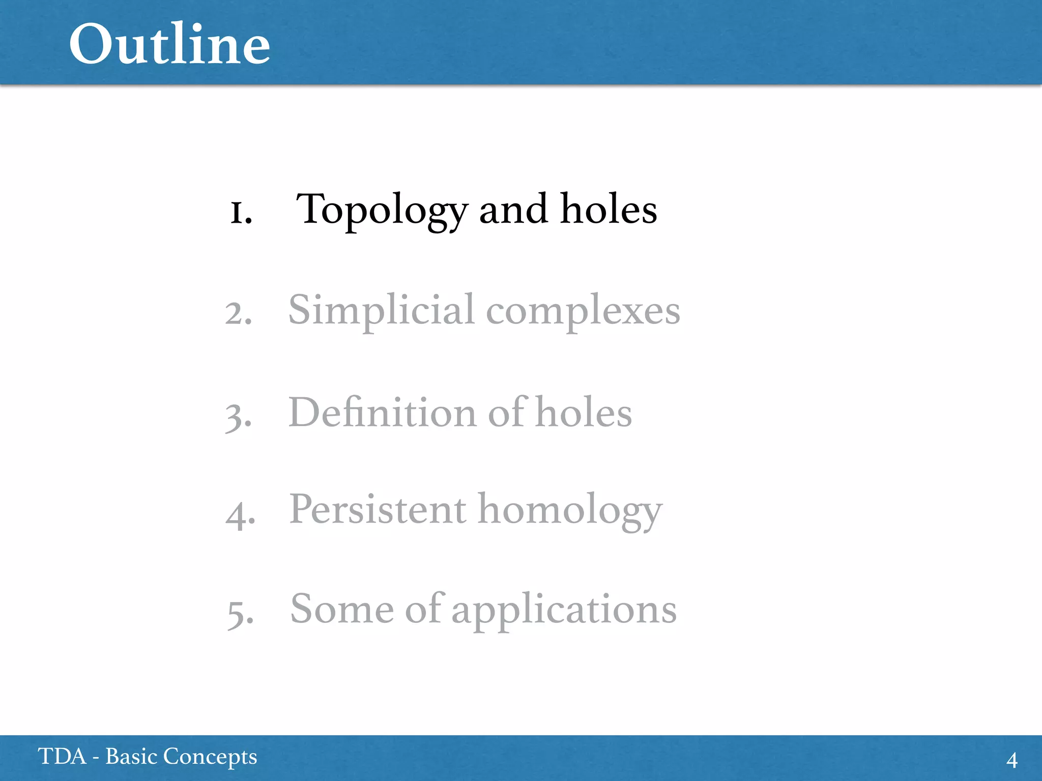 Outline
TDA - Basic Concepts 4
1. Topology and holes
5. Some of applications
2. Simplicial complexes
4. Persistent homology
3. Deﬁnition of holes
 