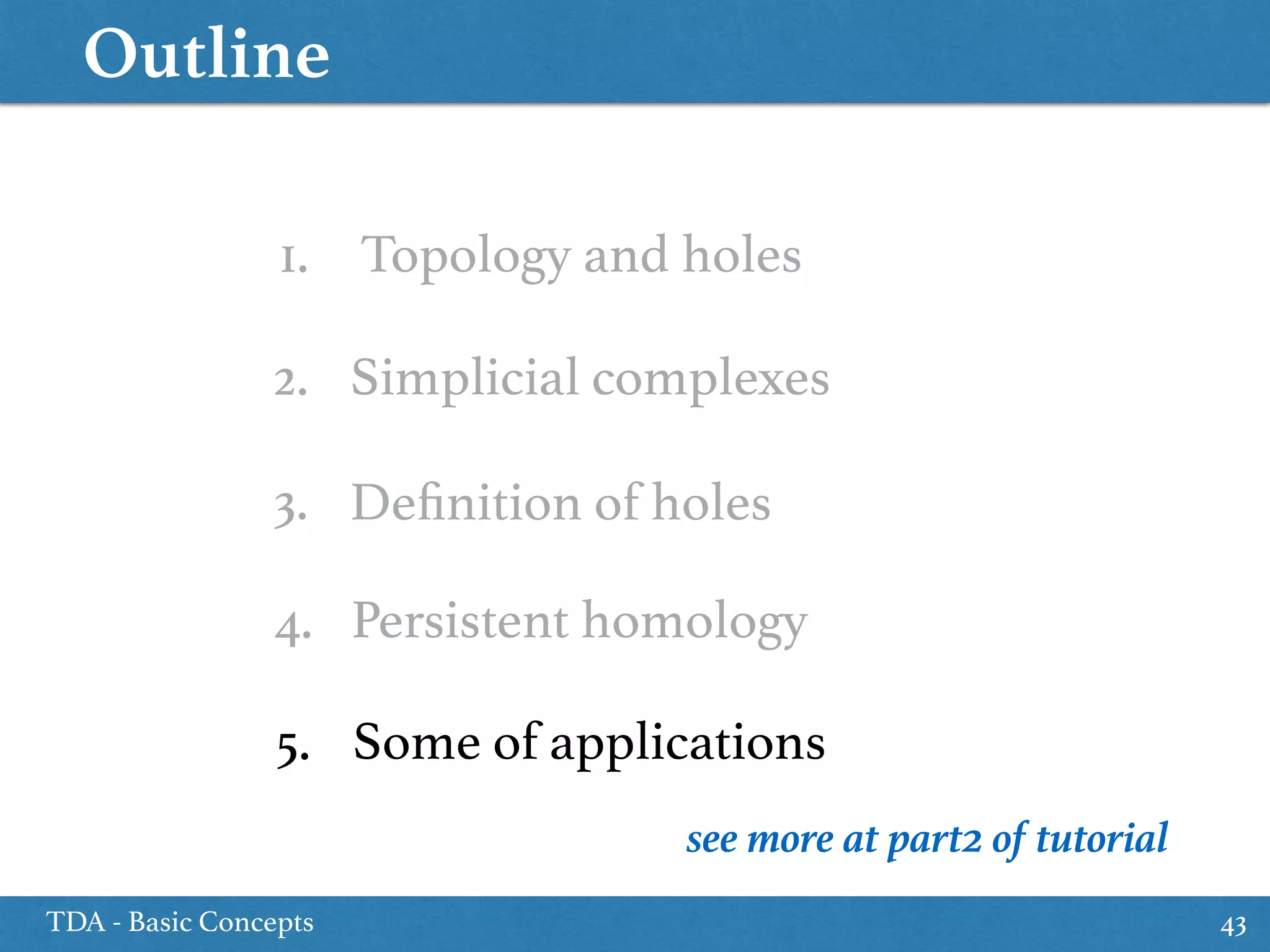 Outline
TDA - Basic Concepts 43
1. Topology and holes
3. Deﬁnition of holes
5. Some of applications
2. Simplicial complexes
4. Persistent homology
see more at part2 of tutorial
 