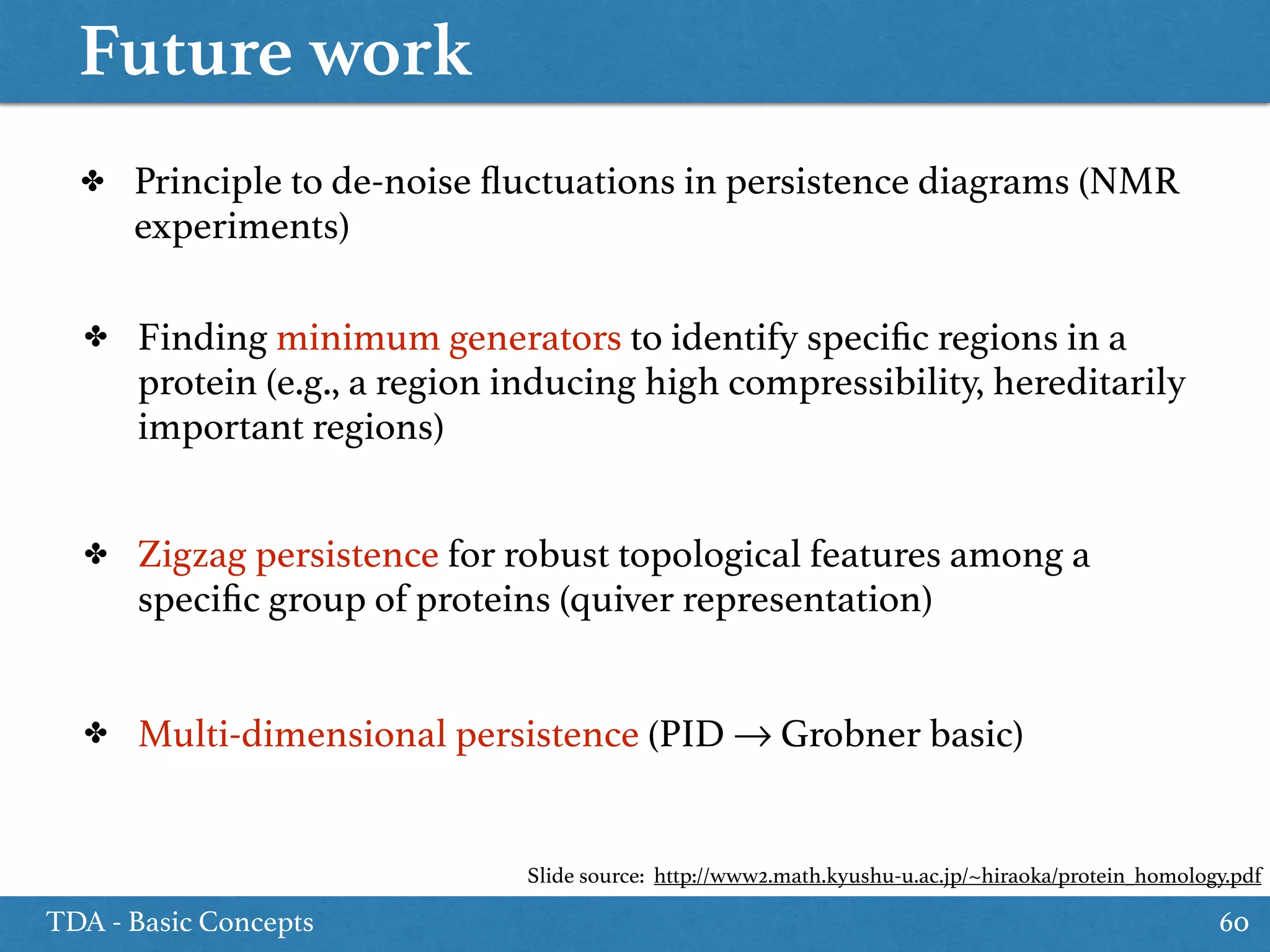 Future work
TDA - Basic Concepts 60
✤ Principle to de-noise ﬂuctuations in persistence diagrams (NMR
experiments)
✤ Finding minimum generators to identify speciﬁc regions in a
protein (e.g., a region inducing high compressibility, hereditarily
important regions)
✤ Zigzag persistence for robust topological features among a
speciﬁc group of proteins (quiver representation)
✤ Multi-dimensional persistence (PID → Grobner basic)
Slide source: http://www2.math.kyushu-u.ac.jp/~hiraoka/protein_homology.pdf
 