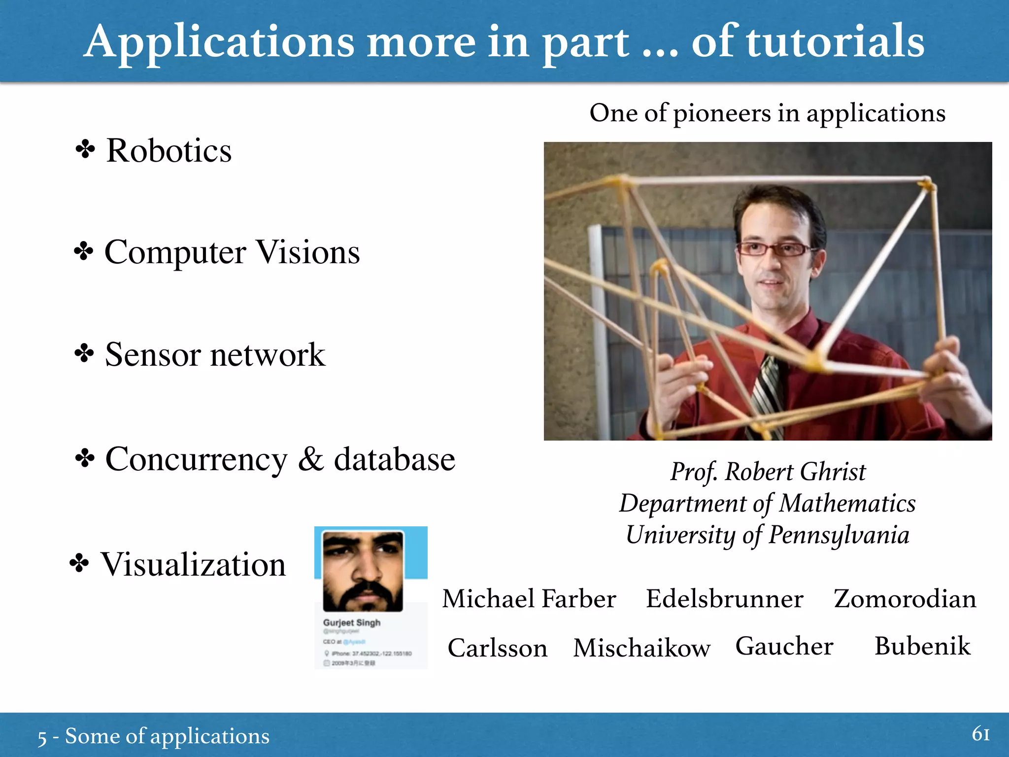 Applications more in part … of tutorials
5 - Some of applications 61
✤ Robotics
✤ Computer Visions
✤ Sensor network
✤ Concurrency & database
✤ Visualization
Prof. Robert Ghrist
Department of Mathematics
University of Pennsylvania
One of pioneers in applications
Michael Farber Edelsbrunner
Mischaikow Gaucher Bubenik
Zomorodian
Carlsson
 