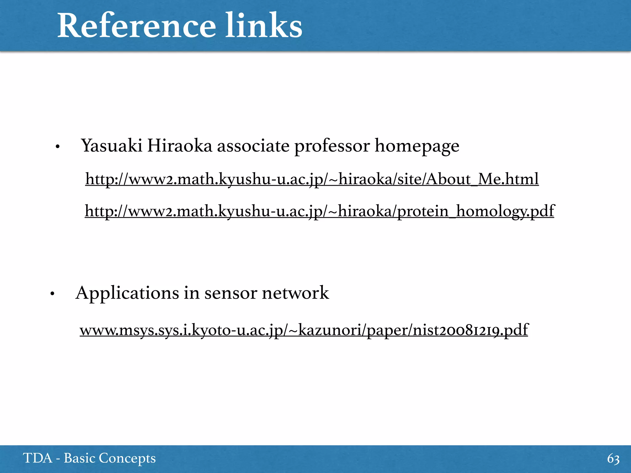 Reference links
TDA - Basic Concepts 63
• Yasuaki Hiraoka associate professor homepage
http://www2.math.kyushu-u.ac.jp/~hiraoka/site/About_Me.html
http://www2.math.kyushu-u.ac.jp/~hiraoka/protein_homology.pdf
www.msys.sys.i.kyoto-u.ac.jp/~kazunori/paper/nist20081219.pdf
• Applications in sensor network
 