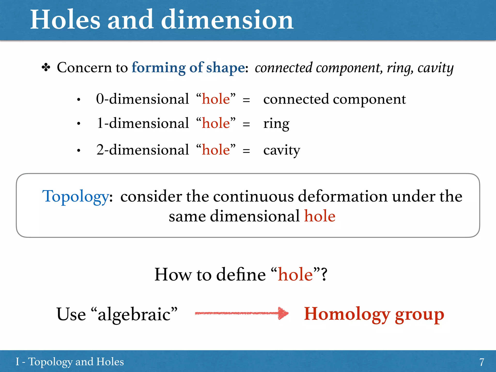 Holes and dimension
7
Topology: consider the continuous deformation under the
same dimensional hole
✤ Concern to forming of shape: connected component, ring, cavity
• 0-dimensional “hole” = connected component
• 1-dimensional “hole” = ring
• 2-dimensional “hole” = cavity
How to deﬁne “hole”?
Use “algebraic” Homology group
I - Topology and Holes
 