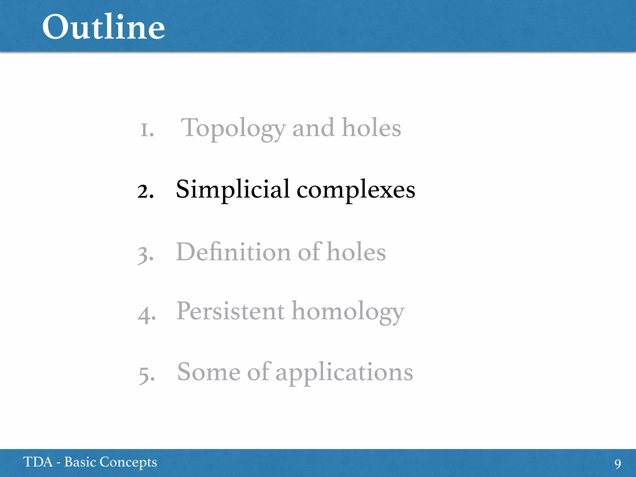Outline
TDA - Basic Concepts 9
1. Topology and holes
5. Some of applications
2. Simplicial complexes
4. Persistent homology
3. Deﬁnition of holes
 