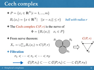 Cech complex
17
P = {xi 2 RN
|i = 1, ..., m}
Br(xi) = {x 2 RN
| ||x xi||  r}
✤ The Cech complex C(P, r) is the nerve of
✤
= {Br(xi)| xi 2 P}
✤ From nerve theorem: C(P, r)
Xr = [m
i=1Br(xi) ' C(P, r)
✤ Filtration
ball with radius r
2 - Simplicial complexes
 