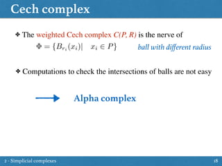 Cech complex
18
✤ The weighted Cech complex C(P, R) is the nerve of
✤ Computations to check the intersections of balls are not easy
ball with diﬀerent radius= {Bri
(xi)| xi 2 P}
Alpha complex
2 - Simplicial complexes
 