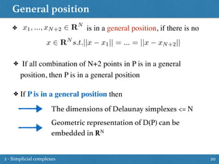General position
20
✤ is in a general position, if there is no
✤ If all combination of N+2 points in P is in a general
position, then P is in a general position
x1, ..., xN+2 2 RN
x 2 RN
s.t.||x x1|| = ... = ||x xN+2||
✤ If P is in a general position then
The dimensions of Delaunay simplexes <= N
Geometric representation of D(P) can be
embedded in RN
2 - Simplicial complexes
 