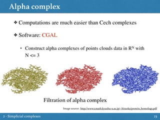 Alpha complex
23
✤ Computations are much easier than Cech complexes
✤ Software: CGAL
• Construct alpha complexes of points clouds data in RN with
N <= 3
Filtration of alpha complex
Image source: http://www2.math.kyushu-u.ac.jp/~hiraoka/protein_homology.pdf
2 - Simplicial complexes
 