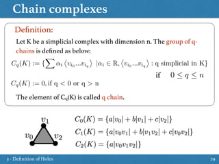 Chain complexes
29
Let K be a simplicial complex with dimension n. The group of q-
chains is deﬁned as below:
The element of Cq(K) is called q chain.
Deﬁnition:
Cq(K) := {
X
↵i
⌦
vi0
...viq
↵
|↵i 2 R,
⌦
vi0
...viq
↵
: q simplicial in K}
0  q  nif
Cq(K) := 0, if q < 0 or q > n
3 - Deﬁnition of Holes
 