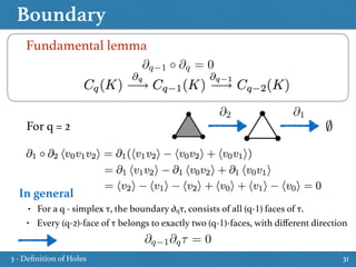 Boundary
31
Fundamental lemma
@q 1 @q = 0
@2 @1
For q = 2
In general
• For a q - simplex τ, the boundary ∂qτ, consists of all (q-1) faces of τ.
• Every (q-2)-face of τ belongs to exactly two (q-1)-faces, with diﬀerent direction
@q 1@q⌧ = 0
3 - Deﬁnition of Holes
 