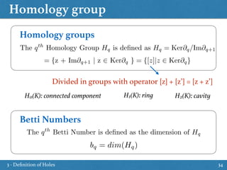 Homology group
34
Homology groups
The qth
Homology Group Hq is deﬁned as Hq = Ker@q/Im@q+1
= {z + Im@q+1 | z 2 Ker@q } = {[z]|z 2 Ker@q}
Divided in groups with operator [z] + [z’] = [z + z’]
Betti Numbers
The qth
Betti Number is deﬁned as the dimension of Hq
bq = dim(Hq)
H0(K): connected component H1(K): ring H2(K): cavity
3 - Deﬁnition of Holes
 