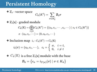 Persistent Homology
39
✤ Z2 - vector space
✤ Z2[x] - graded module
✤ Inclusion map
✤ is a free Z2[x] module with the baseCk(K)
Persistent homology Slide source: http://www2.math.kyushu-u.ac.jp/~hiraoka/protein_homology.pdf
 