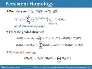Persistent Homology
40
✤ Boundary map
✤ From the graded structure
✤ Persistent homology
(graded homomorphism)
face of σ
Persistent homology Slide source: http://www2.math.kyushu-u.ac.jp/~hiraoka/protein_homology.pdf
 