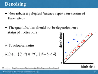 Denoising
Persistence to protein compressibility 51
birth time
deathtime
✤ Topological noise
✤ Non-robust topological features depend on a status of
ﬂuctuations
✤ The quantiﬁcation should not be dependent on a
status of ﬂuctuations
Slide source: http://www2.math.kyushu-u.ac.jp/~hiraoka/protein_homology.pdf
 