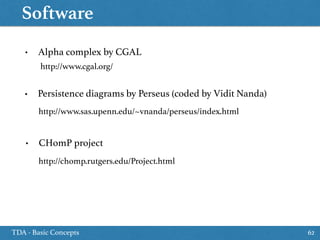 Software
TDA - Basic Concepts 62
• Alpha complex by CGAL
http://www.cgal.org/
• Persistence diagrams by Perseus (coded by Vidit Nanda)
http://www.sas.upenn.edu/~vnanda/perseus/index.html
http://chomp.rutgers.edu/Project.html
• CHomP project
 