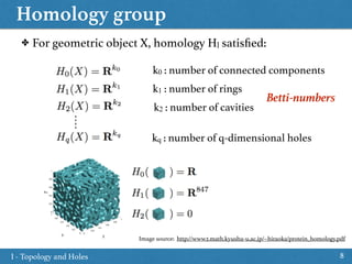 Homology group
8
✤ For geometric object X, homology Hl satisﬁed:
k0 : number of connected components
k1 : number of rings
k2 : number of cavities
kq : number of q-dimensional holes
Betti-numbers
I - Topology and Holes
Image source: http://www2.math.kyushu-u.ac.jp/~hiraoka/protein_homology.pdf
 