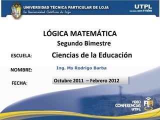 ESCUELA : NOMBRE: LÓGICA MATEMÁTICA FECHA : Ing. Ms Rodrigo Barba Octubre 2011  – Febrero 2012 Ciencias de la Educación Segundo Bimestre 