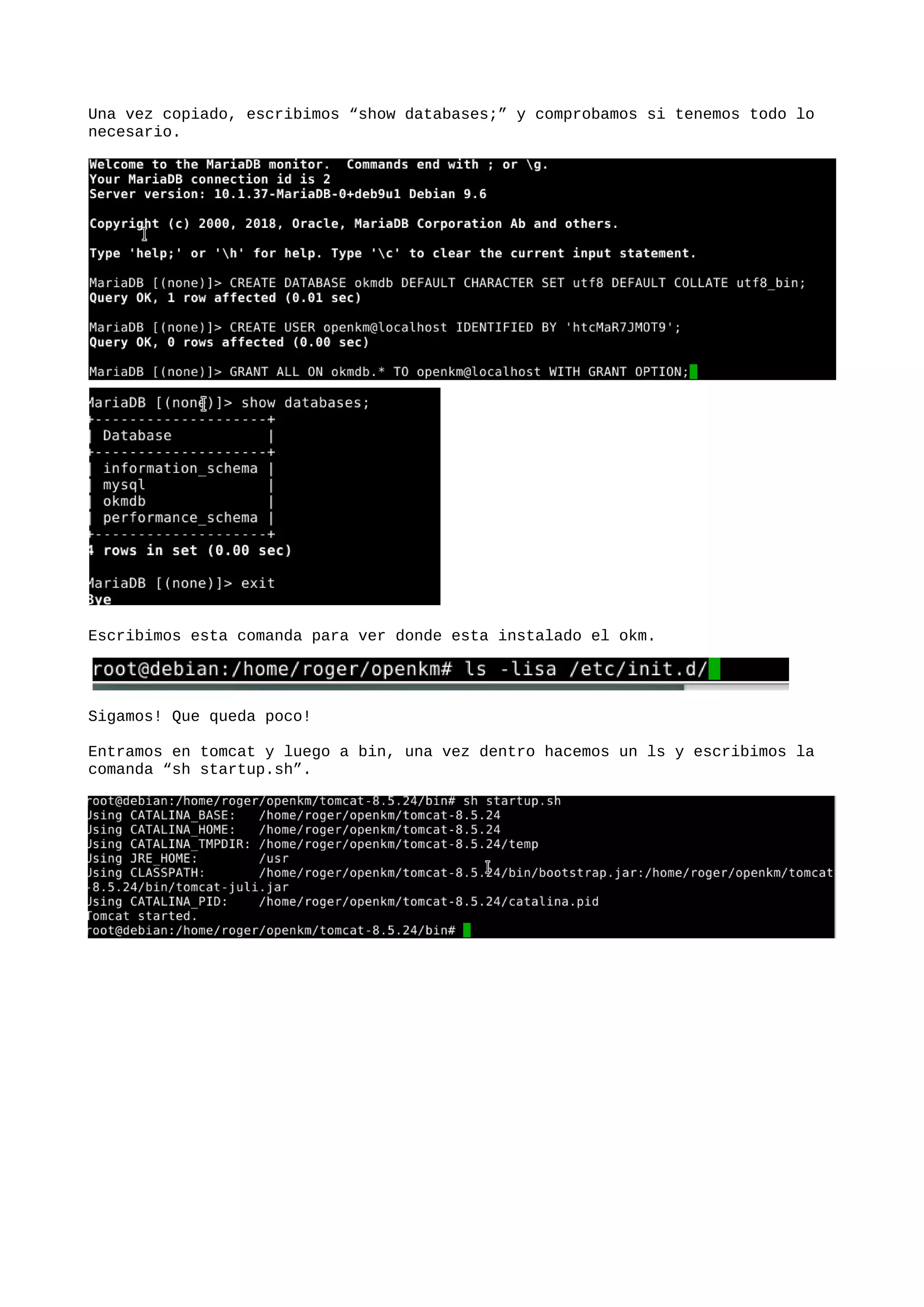 Una vez copiado, escribimos “show databases;” y comprobamos si tenemos todo lo
necesario.
Escribimos esta comanda para ver donde esta instalado el okm.
Sigamos! Que queda poco!
Entramos en tomcat y luego a bin, una vez dentro hacemos un ls y escribimos la
comanda “sh startup.sh”.
 