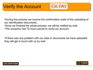 Verify the Account
•During this process we receive the confirmation mails of the uploading of
our identification documents.
•Once we finished the whole process, we will be notified by mail.
•The company has 72 hours period to verify our account.
•If there was any problem with our data or documents we have uploaded
they will get in touch with us by mail.

12

 