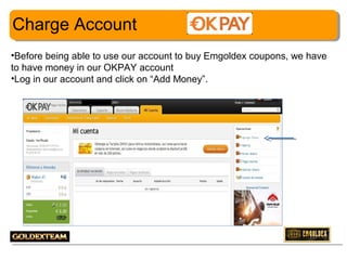 Charge Account
•Before being able to use our account to buy Emgoldex coupons, we have
to have money in our OKPAY account
•Log in our account and click on “Add Money”.

13

 