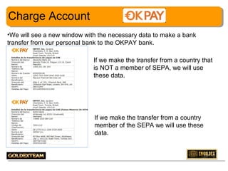 Charge Account
•We will see a new window with the necessary data to make a bank
transfer from our personal bank to the OKPAY bank.
If we make the transfer from a country that
is NOT a member of SEPA, we will use
these data.

If we make the transfer from a country
member of the SEPA we will use these
data.

15

 