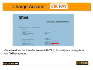 Charge Account

Once we done the transfer, we wait 48-72 h, for verify our money is in
our OkPay account.

17

 