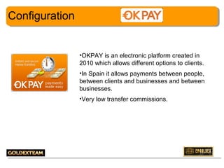 Configuration

•OKPAY is an electronic platform created in
2010 which allows different options to clients.
•In Spain it allows payments between people,
between clients and businesses and between
businesses.
•Very low transfer commissions.

2

 