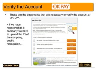Verify the Account
•

These are the documents that are necessary to verify the account at
OKPAY.
• If we have
registered as a
company we have
to upload the ID of
the company,
public
registration...

6

 