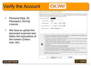 Verify the Account
•

Personal Data. ID,
Passaport, Driving
Licence.

•

We have to upload the
document scanned and
follow the instructions of
the screen (Colour,
size, etc)

7

 