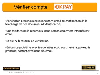Vérifier compte
•Pendant ce processus nous recevrons email de confirmation de la
télécharge de nos documents d’identification.
•Une fois terminé le processus, nous serons également informés par
email.

•Ils ont 72 h de délai de vérification.
•En cas de problème avec les données et/ou documents apportés, ils
prendront contact avec nous via email.

© 2013 GOLDEXTEAM – Tous droits réservés

12

 