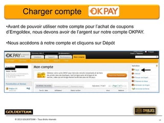 Charger compte
•Avant de pouvoir utiliser notre compte pour l’achat de coupons
d’Emgoldex, nous devons avoir de l’argent sur notre compte OKPAY.
•Nous accédons à notre compte et cliquons sur Dépót

© 2013 GOLDEXTEAM – Tous droits réservés

13

 