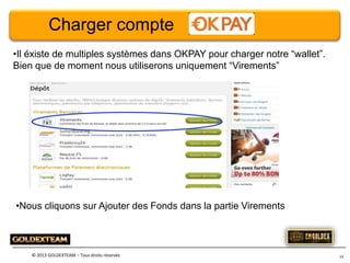 Charger compte
•Il éxiste de multiples systèmes dans OKPAY pour charger notre “wallet”.
Bien que de moment nous utiliserons uniquement “Virements”

•Nous cliquons sur Ajouter des Fonds dans la partie Virements

© 2013 GOLDEXTEAM – Tous droits réservés

14

 