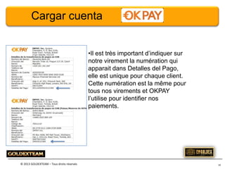 Cargar cuenta
•Il est très important d’indiquer sur
notre virement la numération qui
apparait dans Detalles del Pago,
elle est unique pour chaque client.
Cette numération est la même pour
tous nos virements et OKPAY
l’utilise pour identifier nos
paiements.

© 2013 GOLDEXTEAM – Tous droits réservés

16

 