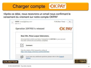 Charger compte
•Après ce délai, nous recevrons un email nous confirmant le
versement du virement sur notre compte OKPAY

© 2013 GOLDEXTEAM – Tous droits réservés

18

 