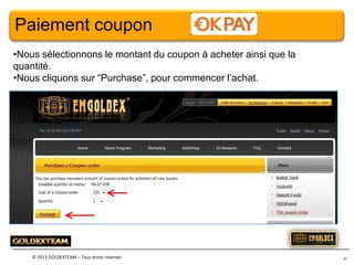 Paiement coupon
•Nous sélectionnons le montant du coupon à acheter ainsi que la
quantité.
•Nous cliquons sur “Purchase”, pour commencer l’achat.

© 2013 GOLDEXTEAM – Tous droits réservés

21

 