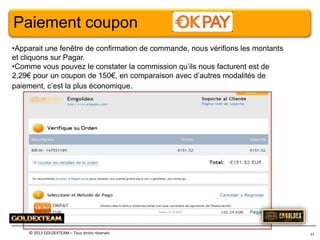 Paiement coupon
•Apparait une fenêtre de confirmation de commande, nous vérifions les montants
et cliquons sur Pagar.
•Comme vous pouvez le constater la commission qu’ils nous facturent est de
2,29€ pour un coupon de 150€, en comparaison avec d’autres modalités de
paiement, c’est la plus économique.

© 2013 GOLDEXTEAM – Tous droits réservés

23

 