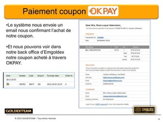 Paiement coupon
•Le système nous envoie un
email nous confirmant l’achat de
notre coupon.
•Et nous pouvons voir dans
notre back office d’Emgoldex
notre coupon acheté à travers
OKPAY.

© 2013 GOLDEXTEAM – Tous droits réservés

26

 