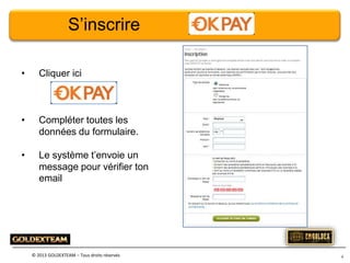 S’inscrire
•

Cliquer ici

•

Compléter toutes les
données du formulaire.

•

Le système t’envoie un
message pour vérifier ton
email

© 2013 GOLDEXTEAM – Tous droits réservés

4

 