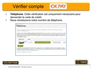Vérifier compte
•
•

Téléphone. Cette vérification est uniquement nécessaire pour
demander la carte de crédit.
Nous introduisons notre numéro de téléphone.

© 2013 GOLDEXTEAM – Tous droits réservés

9

 