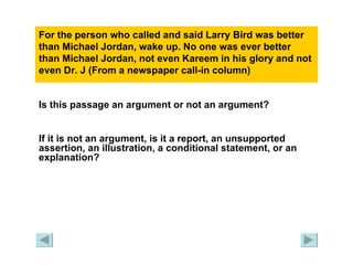 For the person who called and said Larry Bird was better than Michael Jordan, wake up. No one was ever better than Michael Jordan, not even Kareem in his glory and not even Dr. J (From a newspaper call-in column)   Is this passage an argument or not an argument?   If it is not an argument, is it a report, an unsupported assertion, an illustration, a conditional statement, or an explanation? 
