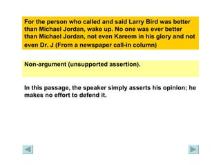 For the person who called and said Larry Bird was better than Michael Jordan, wake up. No one was ever better than Michael Jordan, not even Kareem in his glory and not even Dr. J (From a newspaper call-in column)   Non-argument (unsupported assertion). In this passage, the speaker simply asserts his opinion; he makes no effort to defend it. 