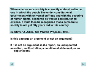 When a democratic society is correctly understood to be one in which the people live under constitutional government with universal suffrage and with the securing of human rights, economic as well as political, for all citizens, it must then be recognized that a democratic society is not yet fifty years old in this country  (Mortimer J. Adler,  The Paideia   Proposal , 1984)   Is this passage an argument or not an argument?  If it is not an argument, is it a report, an unsupported assertion, an illustration, a conditional statement, or an explanation? 