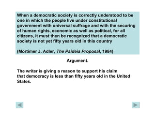 When a democratic society is correctly understood to be one in which the people live under constitutional government with universal suffrage and with the securing of human rights, economic as well as political, for all citizens, it must then be recognized that a democratic society is not yet fifty years old in this country  (Mortimer J. Adler,  The Paideia   Proposal , 1984)   Argument. The writer is giving a reason to support his claim  that democracy is less than fifty years old in the United  States. 